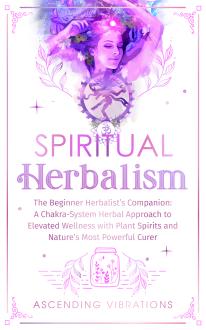 Spiritual Herbalism: The Beginner Herbalist’s Companion: A Chakra-System Herbal Approach to Elevated Wellness with Plant Spirits and Nature’s Most Powerful Curer