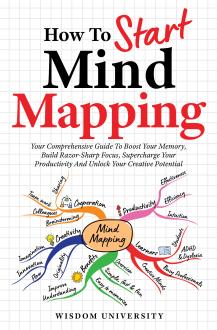 How To Start Mind Mapping: Your Comprehensive Guide To Boost Your Memory, Build Razor-Sharp Focus, Supercharge Your Productivity And Unlock Your Creative Potential