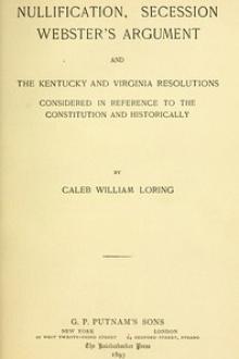 Nullification, Secession, Webster's Argument, and the Kentucky and Virginia Resolutions by Caleb William Loring