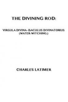 The Divining Rod: Virgula Divina—Baculus Divinatorius by Charles Latimer